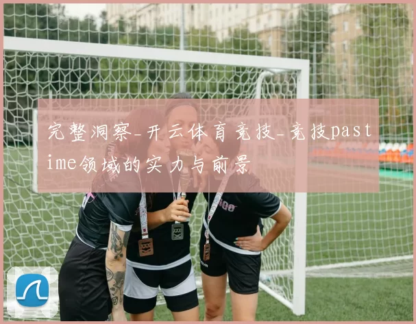 完整洞察_开云体育竞技_竞技pastime领域的实力与前景