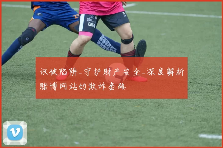 识破陷阱_守护财产安全_深度解析赌博网站的欺诈套路