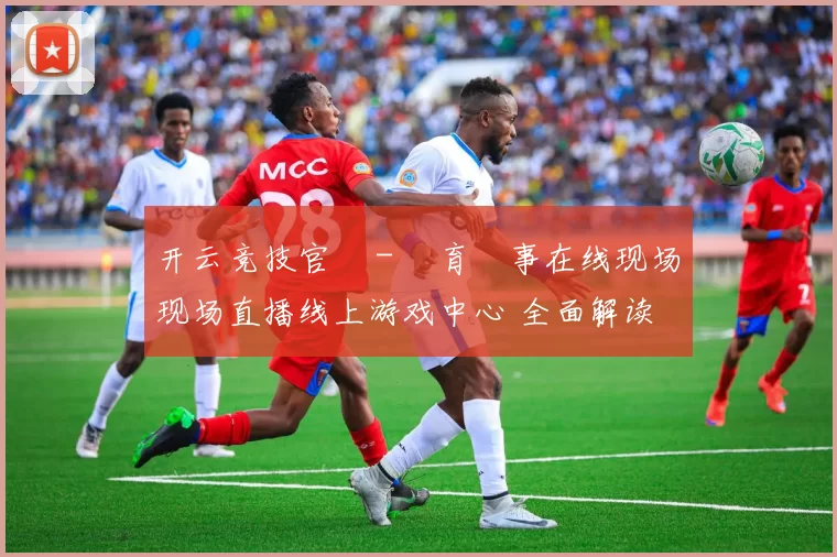 开云竞技官網 - 體育賽事在线现场现场直播线上游戏中心 全面解读