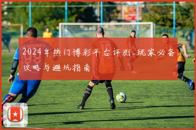 2024年热门博彩平台评测_玩家必备攻略与避坑指南