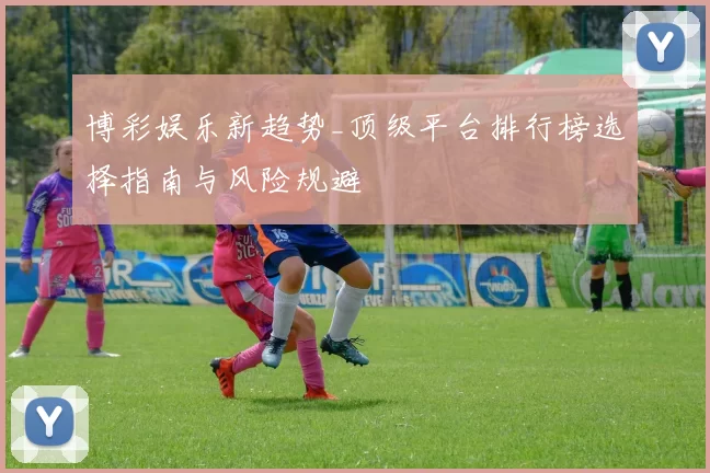 博彩娱乐新趋势_顶级平台排行榜选择指南与风险规避